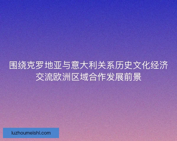 围绕克罗地亚与意大利关系历史文化经济交流欧洲区域合作发展前景