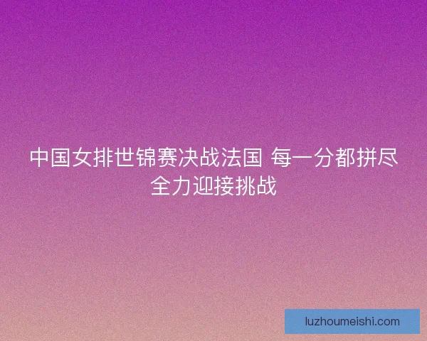 中国女排世锦赛决战法国 每一分都拼尽全力迎接挑战