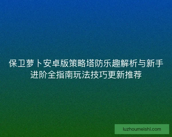 保卫萝卜安卓版策略塔防乐趣解析与新手进阶全指南玩法技巧更新推荐