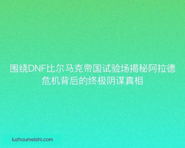 围绕DNF比尔马克帝国试验场揭秘阿拉德危机背后的终极阴谋真相