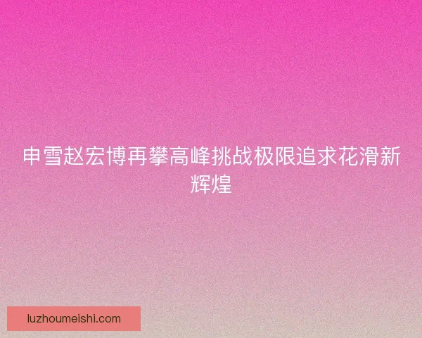 申雪赵宏博再攀高峰挑战极限追求花滑新辉煌