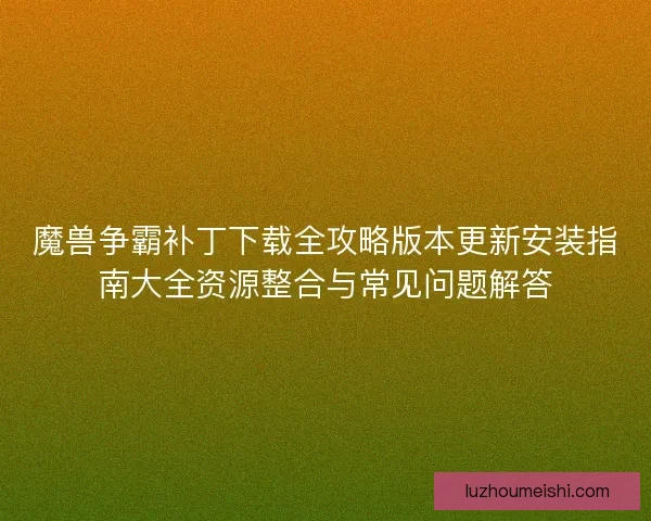 魔兽争霸补丁下载全攻略版本更新安装指南大全资源整合与常见问题解答