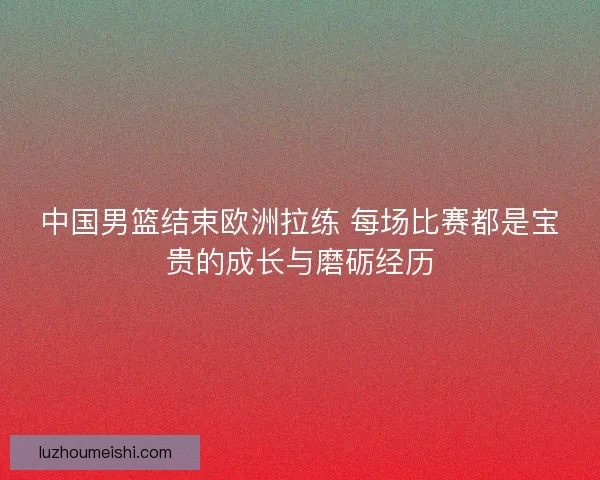 中国男篮结束欧洲拉练 每场比赛都是宝贵的成长与磨砺经历